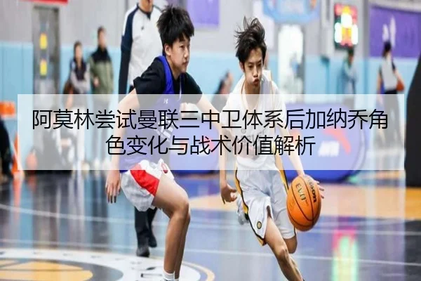 阿莫林尝试曼联三中卫体系后加纳乔角色变化与战术价值解析
