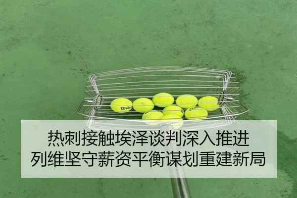 热刺接触埃泽谈判深入推进 列维坚守薪资平衡谋划重建新局