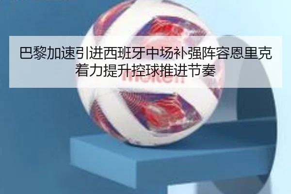 巴黎加速引进西班牙中场补强阵容恩里克着力提升控球推进节奏