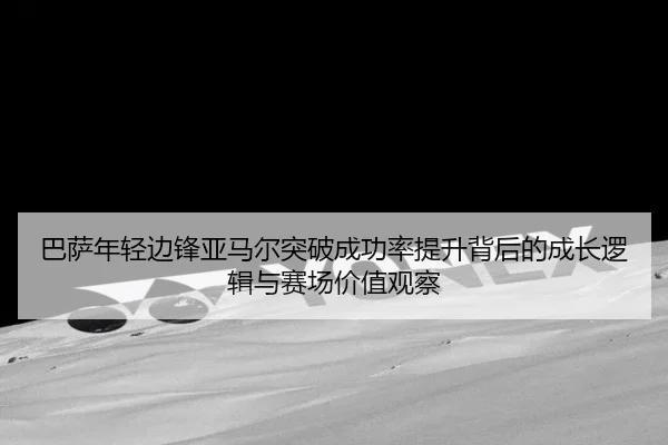 巴萨年轻边锋亚马尔突破成功率提升背后的成长逻辑与赛场价值观察