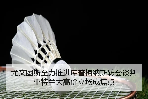 尤文图斯全力推进库普梅纳斯转会谈判亚特兰大高价立场成焦点